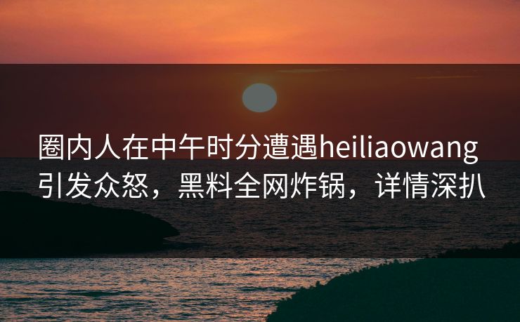 圈内人在中午时分遭遇heiliaowang 引发众怒,黑料全网炸锅,详情深扒 圈内人在中午时分遭遇heiliaowang 引发众怒,黑料全网炸锅,详情深扒