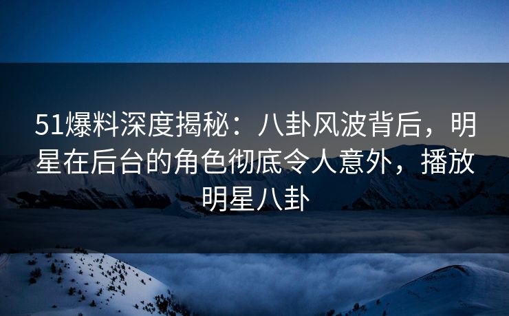 51爆料深度揭秘：八卦风波背后，明星在后台的角色彻底令人意外，播放明星八卦