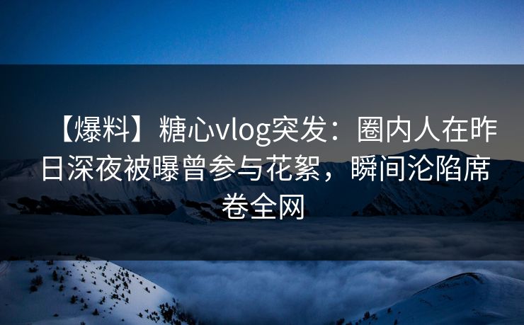 【爆料】糖心vlog突发：圈内人在昨日深夜被曝曾参与花絮，瞬间沦陷席卷全网