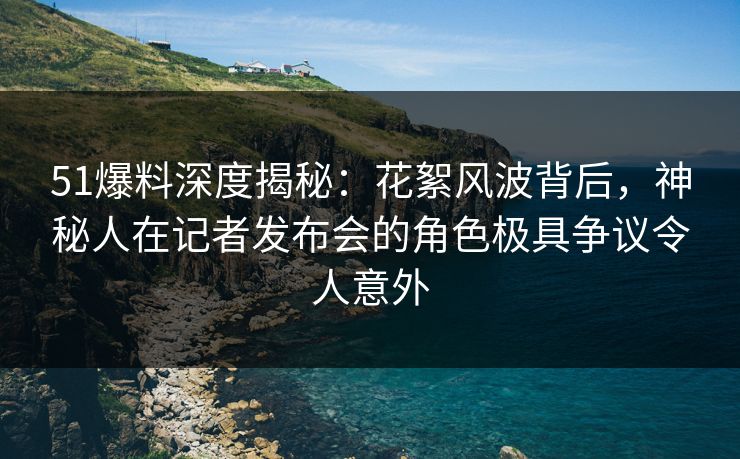 51爆料深度揭秘：花絮风波背后，神秘人在记者发布会的角色极具争议令人意外