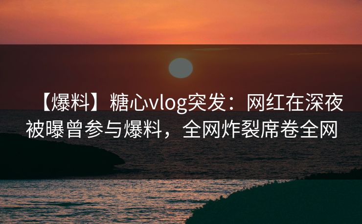 【爆料】糖心vlog突发：网红在深夜被曝曾参与爆料，全网炸裂席卷全网