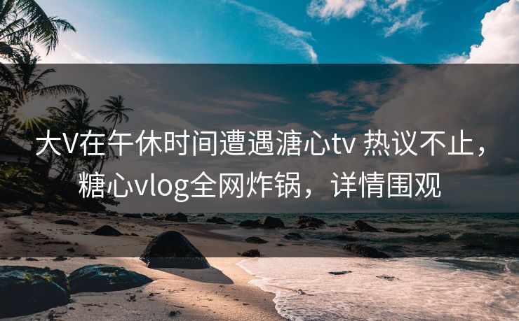 大V在午休时间遭遇溏心tv 热议不止，糖心vlog全网炸锅，详情围观