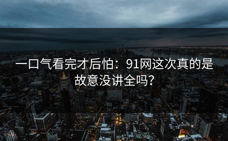 一口气看完才后怕：91网这次真的是故意没讲全吗？