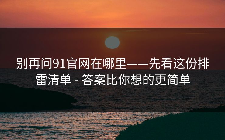 别再问91官网在哪里——先看这份排雷清单 - 答案比你想的更简单