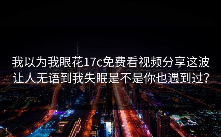 我以为我眼花17c免费看视频分享这波让人无语到我失眠是不是你也遇到过? 我以为我眼花17c免费看视频分享这波让人无语到我失眠是不是你也遇到过?