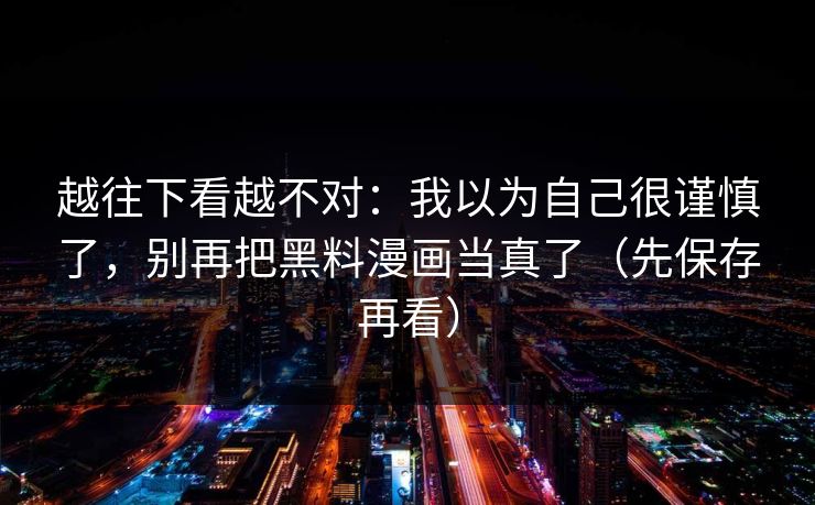 越往下看越不对：我以为自己很谨慎了，别再把黑料漫画当真了（先保存再看）
