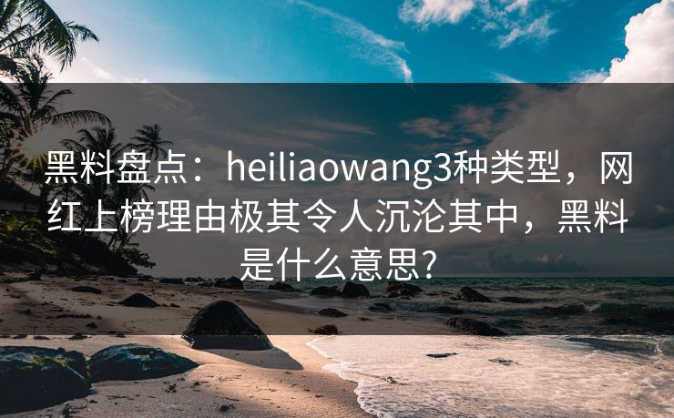 黑料盘点：heiliaowang3种类型，网红上榜理由极其令人沉沦其中，黑料是什么意思?