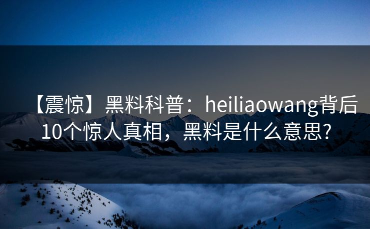 【震惊】黑料科普：heiliaowang背后10个惊人真相，黑料是什么意思?