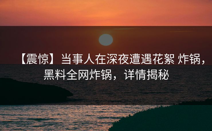 【震惊】当事人在深夜遭遇花絮 炸锅,黑料全网炸锅,详情揭秘 【震惊】当事人在深夜遭遇花絮 炸锅,黑料全网炸锅,详情揭秘