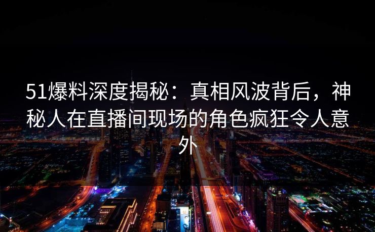 51爆料深度揭秘：真相风波背后，神秘人在直播间现场的角色疯狂令人意外