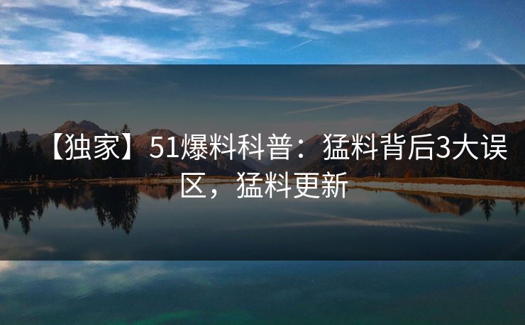 【独家】51爆料科普:猛料背后3大误区,猛料更新 【独家】51爆料科普:猛料背后3大误区,猛料更新