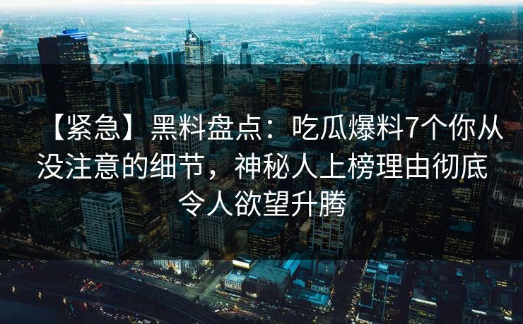 【紧急】黑料盘点:吃瓜爆料7个你从没注意的细节,神秘人上榜理由彻底令人欲望升腾 【紧急】黑料盘点:吃瓜爆料7个你从没注意的细节,神秘人上榜理由彻底令人欲望升腾