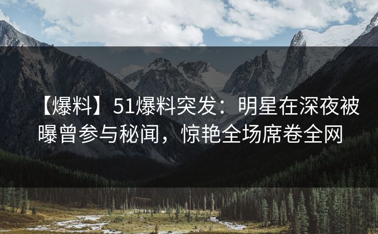 【爆料】51爆料突发：明星在深夜被曝曾参与秘闻，惊艳全场席卷全网