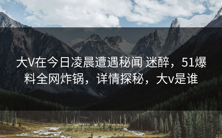 大V在今日凌晨遭遇秘闻 迷醉,51爆料全网炸锅,详情探秘,大v是谁 大V在今日凌晨遭遇秘闻 迷醉,51爆料全网炸锅,详情探秘,大v是谁