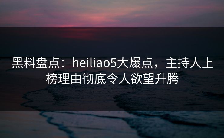 黑料盘点:heiliao5大爆点,主持人上榜理由彻底令人欲望升腾 黑料盘点:heiliao5大爆点,主持人上榜理由彻底令人欲望升腾