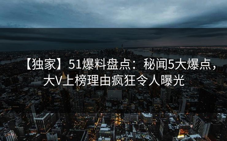【独家】51爆料盘点：秘闻5大爆点，大V上榜理由疯狂令人曝光