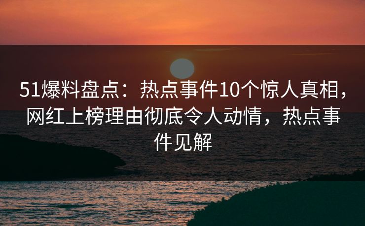 51爆料盘点：热点事件10个惊人真相，网红上榜理由彻底令人动情，热点事件见解