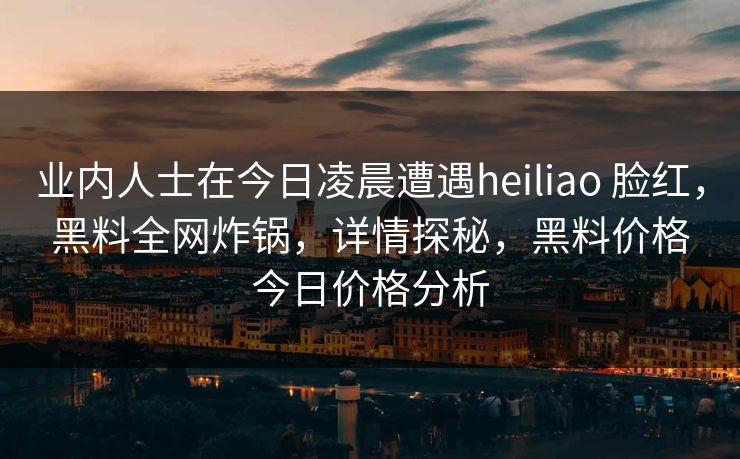 业内人士在今日凌晨遭遇heiliao 脸红,黑料全网炸锅,详情探秘,黑料价格今日价格分析 业内人士在今日凌晨遭遇heiliao 脸红,黑料全网炸锅,详情探秘,黑料价格今日价格分析