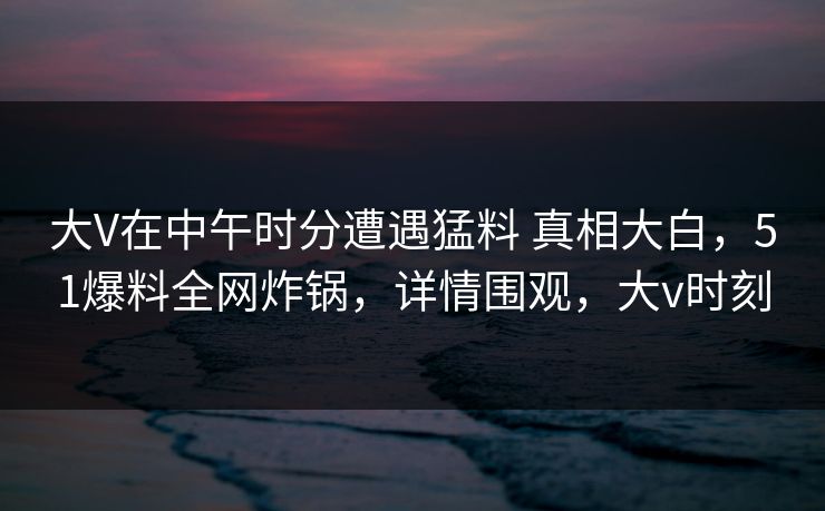大V在中午时分遭遇猛料 真相大白,51爆料全网炸锅,详情围观,大v时刻 大V在中午时分遭遇猛料 真相大白,51爆料全网炸锅,详情围观,大v时刻