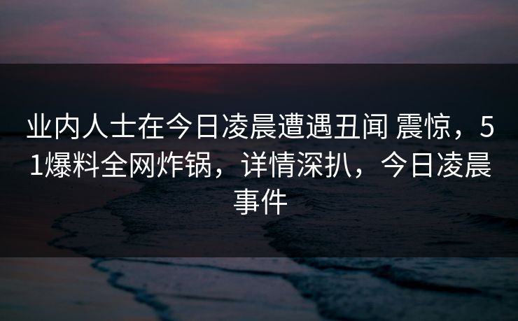 业内人士在今日凌晨遭遇丑闻 震惊,51爆料全网炸锅,详情深扒,今日凌晨事件 业内人士在今日凌晨遭遇丑闻 震惊,51爆料全网炸锅,详情深扒,今日凌晨事件