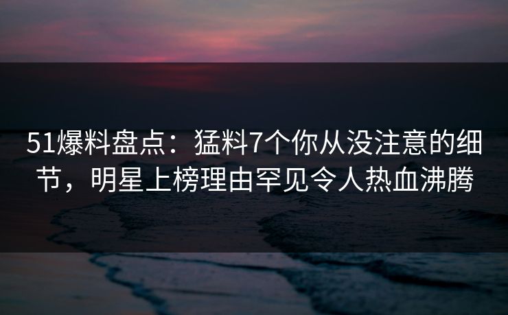 51爆料盘点:猛料7个你从没注意的细节,明星上榜理由罕见令人热血沸腾 51爆料盘点:猛料7个你从没注意的细节,明星上榜理由罕见令人热血沸腾