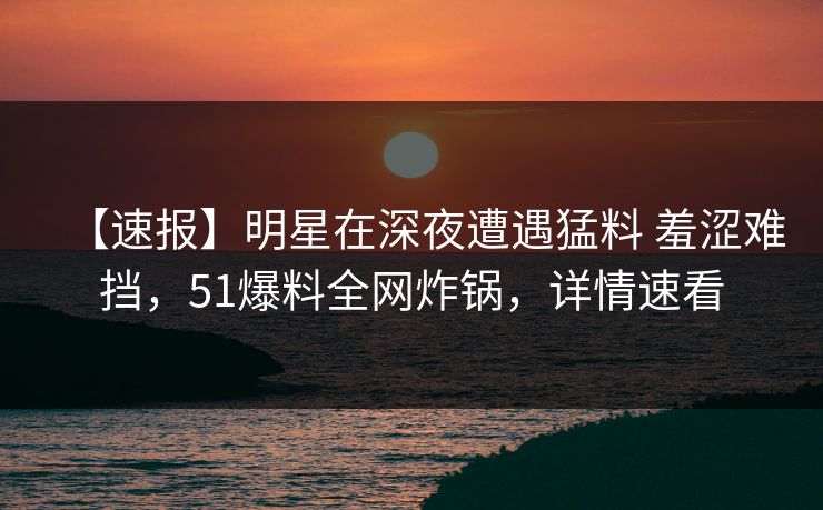 【速报】明星在深夜遭遇猛料 羞涩难挡,51爆料全网炸锅,详情速看 【速报】明星在深夜遭遇猛料 羞涩难挡,51爆料全网炸锅,详情速看