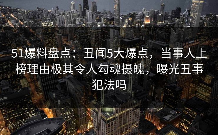 51爆料盘点：丑闻5大爆点，当事人上榜理由极其令人勾魂摄魄，曝光丑事犯法吗