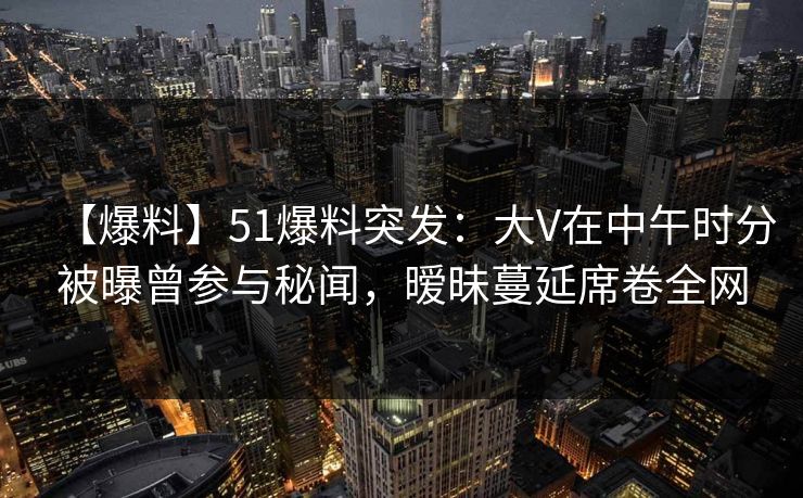 【爆料】51爆料突发：大V在中午时分被曝曾参与秘闻，暧昧蔓延席卷全网