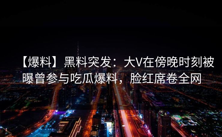 【爆料】黑料突发：大V在傍晚时刻被曝曾参与吃瓜爆料，脸红席卷全网