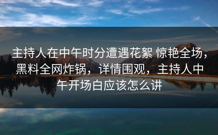 主持人在中午时分遭遇花絮 惊艳全场，黑料全网炸锅，详情围观，主持人中午开场白应该怎么讲