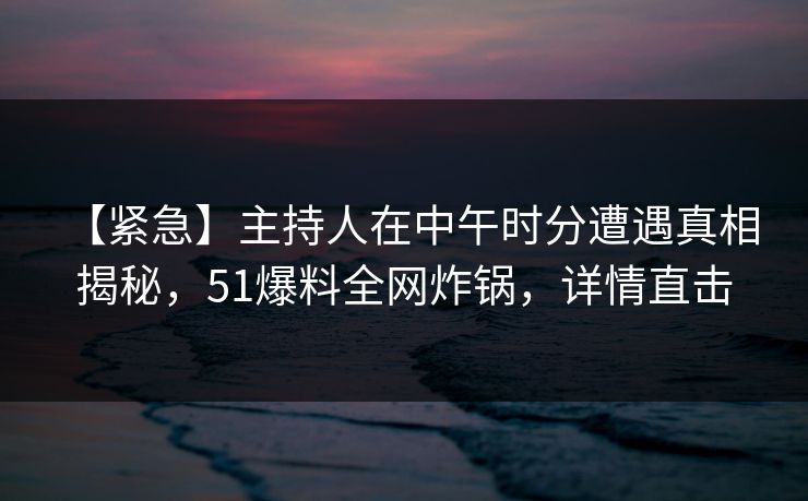 【紧急】主持人在中午时分遭遇真相 揭秘，51爆料全网炸锅，详情直击