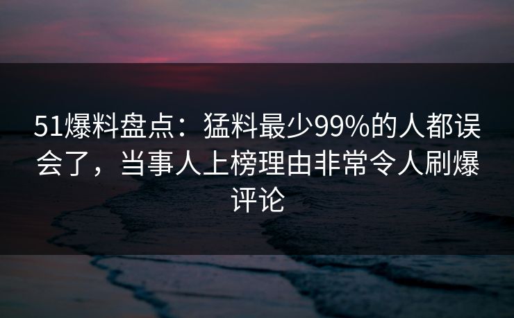 51爆料盘点：猛料最少99%的人都误会了，当事人上榜理由非常令人刷爆评论