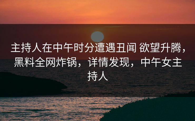 主持人在中午时分遭遇丑闻 欲望升腾，黑料全网炸锅，详情发现，中午女主持人