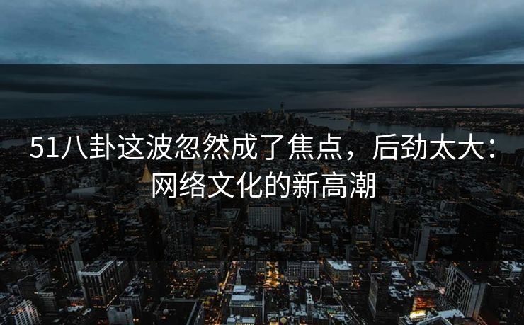 51八卦这波忽然成了焦点,后劲太大:网络文化的新高潮 51八卦这波忽然成了焦点,后劲太大:网络文化的新高潮