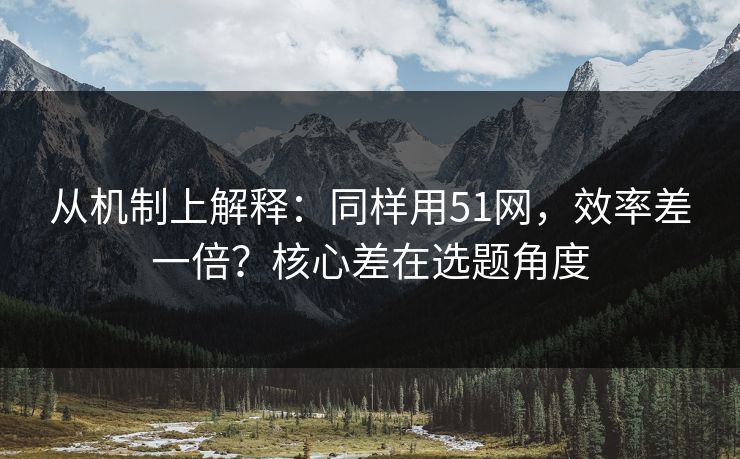 从机制上解释:同样用51网,效率差一倍?核心差在选题角度 从机制上解释:同样用51网,效率差一倍?核心差在选题角度