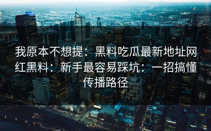 我原本不想提：黑料吃瓜最新地址网红黑料：新手最容易踩坑：一招搞懂传播路径