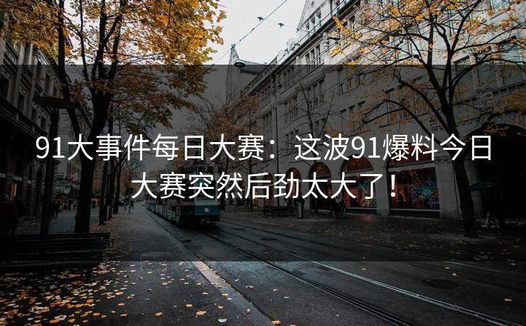 91大事件每日大赛:这波91爆料今日大赛突然后劲太大了! 91大事件每日大赛:这波91爆料今日大赛突然后劲太大了!