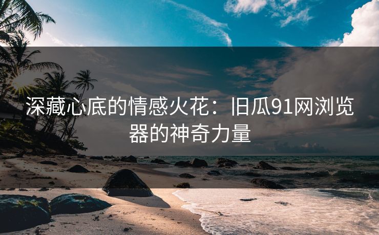深藏心底的情感火花：旧瓜91网浏览器的神奇力量