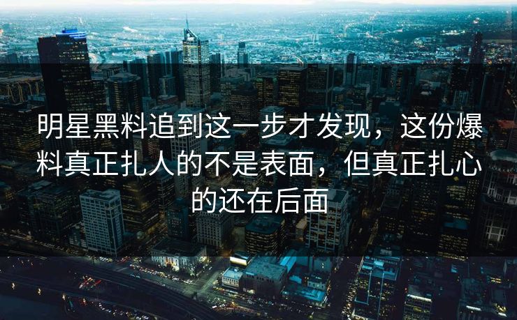 明星黑料追到这一步才发现，这份爆料真正扎人的不是表面，但真正扎心的还在后面