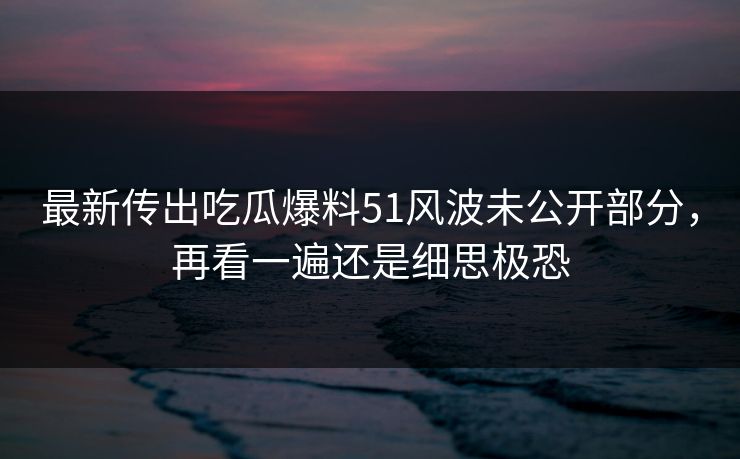 最新传出吃瓜爆料51风波未公开部分，再看一遍还是细思极恐