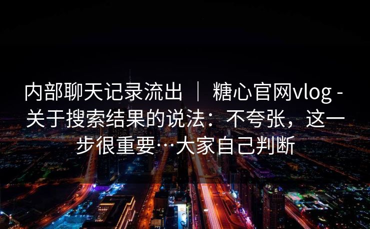 内部聊天记录流出 | 糖心官网vlog - 关于搜索结果的说法:不夸张,这一步很重要…大家自己判断 内部聊天记录流出 | 糖心官网vlog - 关于搜索结果的说法:不夸张,这一步很重要…大家自己判断