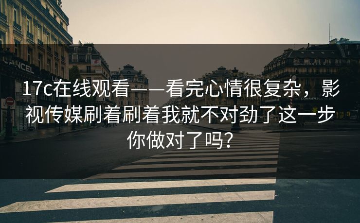 17c在线观看——看完心情很复杂,影视传媒刷着刷着我就不对劲了这一步你做对了吗? 17c在线观看——看完心情很复杂,影视传媒刷着刷着我就不对劲了这一步你做对了吗?