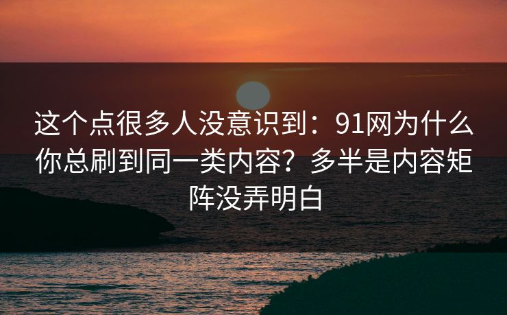 这个点很多人没意识到:91网为什么你总刷到同一类内容?多半是内容矩阵没弄明白 这个点很多人没意识到:91网为什么你总刷到同一类内容?多半是内容矩阵没弄明白