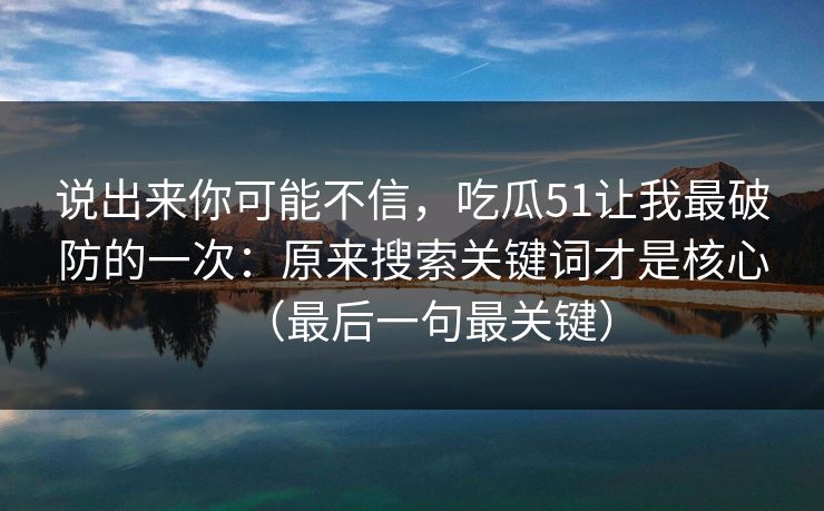说出来你可能不信,吃瓜51让我最破防的一次:原来搜索关键词才是核心(最后一句最关键) 说出来你可能不信,吃瓜51让我最破防的一次:原来搜索关键词才是核心(最后一句最关键)