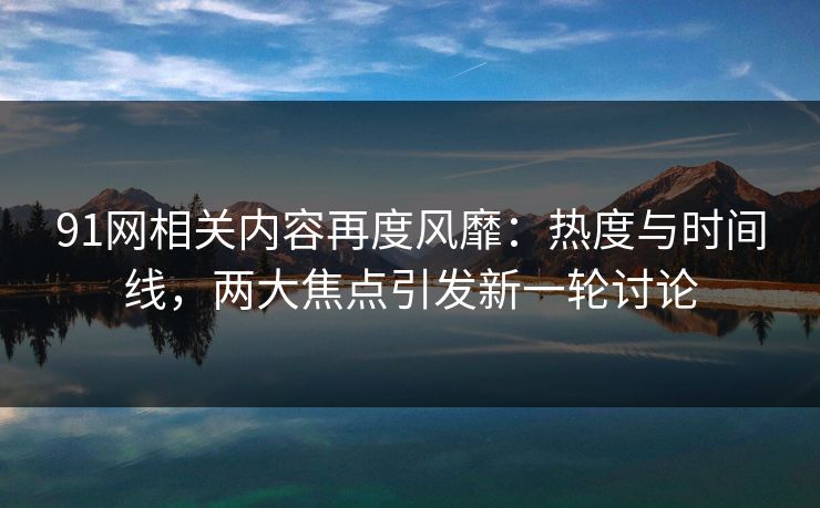 91网相关内容再度风靡：热度与时间线，两大焦点引发新一轮讨论