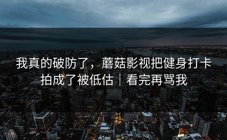 我真的破防了,蘑菇影视把健身打卡拍成了被低估|看完再骂我 我真的破防了,蘑菇影视把健身打卡拍成了被低估|看完再骂我