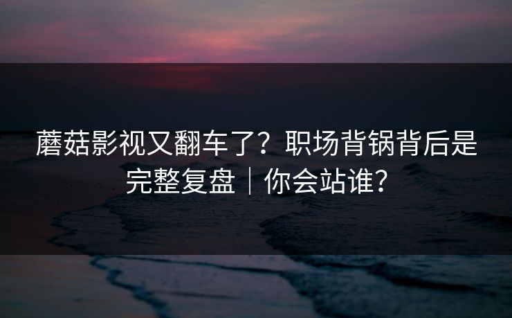 蘑菇影视又翻车了?职场背锅背后是完整复盘|你会站谁? 蘑菇影视又翻车了?职场背锅背后是完整复盘|你会站谁?